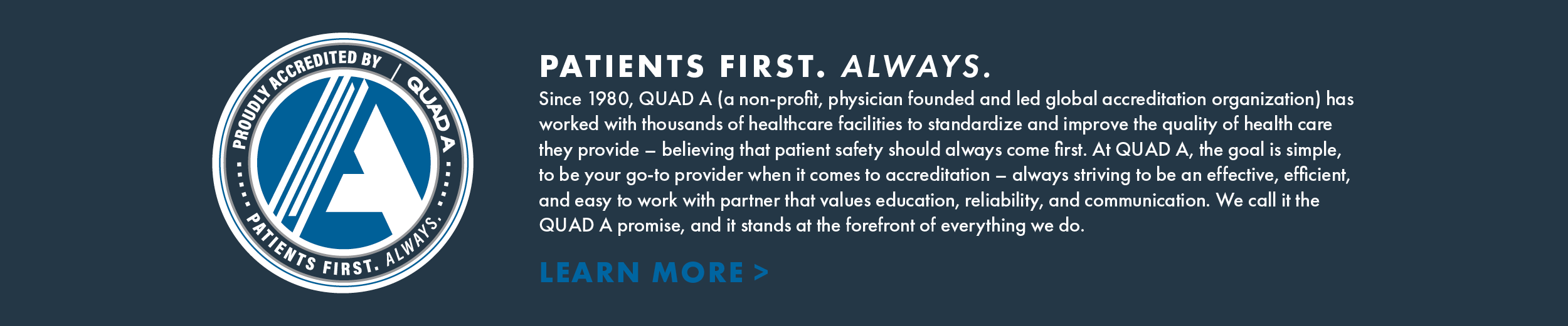 PATIENTS FIRST. ALWAYS.
Since 1980, QUAD A (a non-profit, physician founded and led global accreditation organization) has worked with thousands of healthcare facilities to standardize and improve the quality of health care they provide - believing that patient safety should always come first. At QUAD A, the goal is simple, to be your go-to provider when it comes to accreditation - always striving to be an effective, efficient, and easy to work with partner that values education, reliability, and communication. We call it the QUAD A promise, and it stands at the forefront of everything we do.